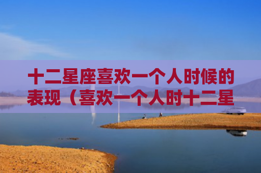 十二星座喜欢一个人时候的表现（喜欢一个人时十二星座）