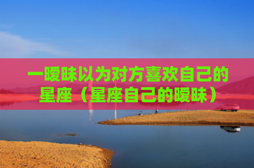 一暧昧以为对方喜欢自己的星座（星座自己的暧昧）