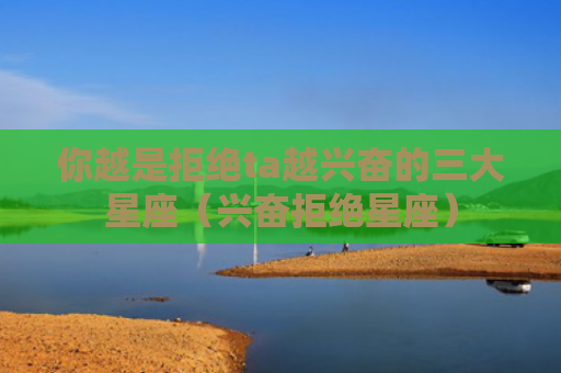 你越是拒绝ta越兴奋的三大星座（兴奋拒绝星座）