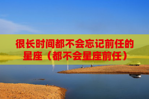很长时间都不会忘记前任的星座（都不会星座前任）