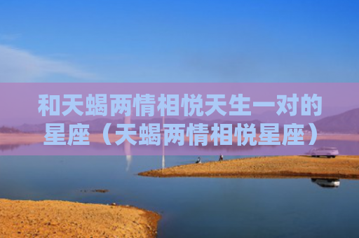 和天蝎两情相悦天生一对的星座（天蝎两情相悦星座）