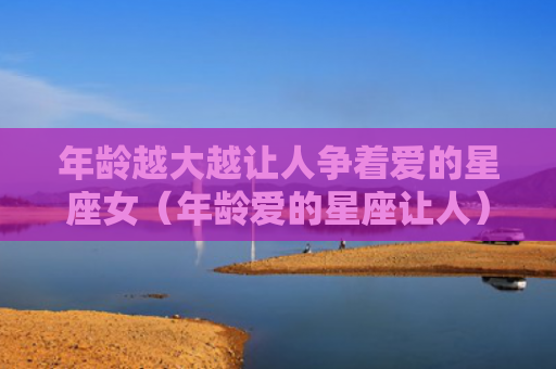年龄越大越让人争着爱的星座女（年龄爱的星座让人）