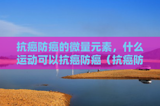 抗癌防癌的微量元素，什么运动可以抗癌防癌（抗癌防癌微量元素）