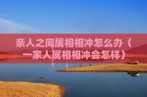 亲人之间属相相冲怎么办（一家人属相相冲会怎样）