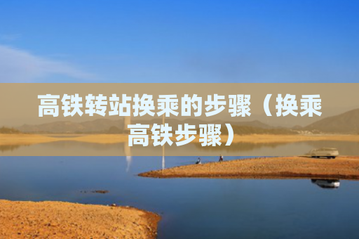 高铁转站换乘的步骤（换乘高铁步骤）