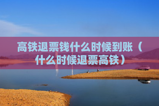 高铁退票钱什么时候到账（什么时候退票高铁）