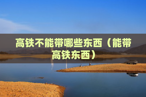 高铁不能带哪些东西（能带高铁东西）