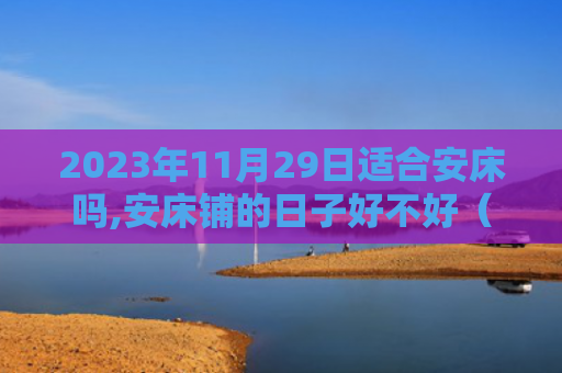 2023年11月29日适合安床吗,安床铺的日子好不好（床铺安床好不好）