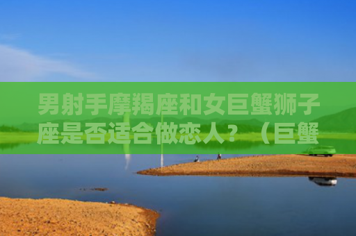 男射手摩羯座和女巨蟹狮子座是否适合做恋人？（巨蟹摩羯座狮子座）