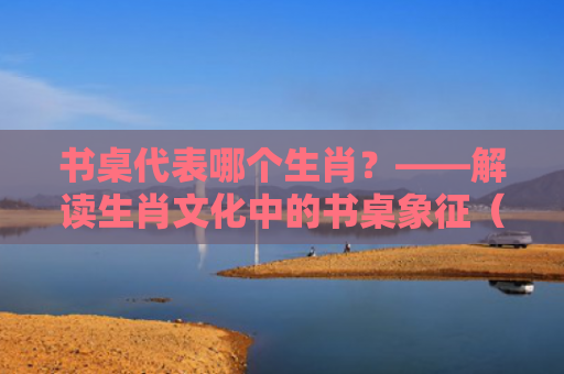 书桌代表哪个生肖？——解读生肖文化中的书桌象征（生肖象征书桌）
