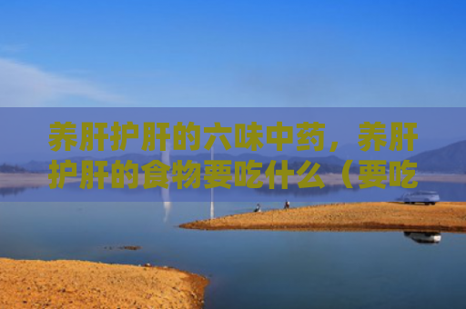 养肝护肝的六味中药，养肝护肝的食物要吃什么（要吃中药食物）