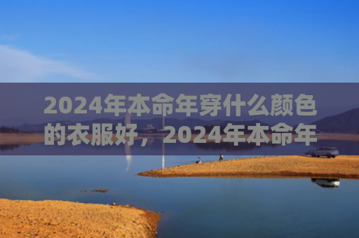 2024年本命年穿什么颜色的衣服好，2024年本命年穿黄色还是红色（本命年黄色本命年穿什么）