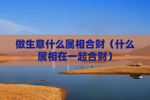 做生意什么属相合财（什么属相在一起合财）