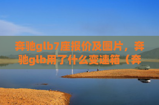 奔驰glb7座报价及图片，奔驰glb用了什么变速箱（奔驰用了变速箱）