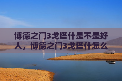 博德之门3戈塔什是不是好人，博德之门3戈塔什怎么打（之门博德好人）