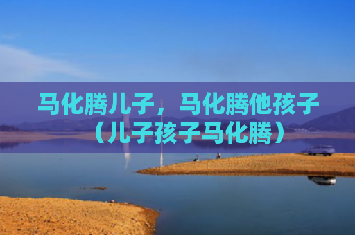 马化腾儿子，马化腾他孩子（儿子孩子马化腾）