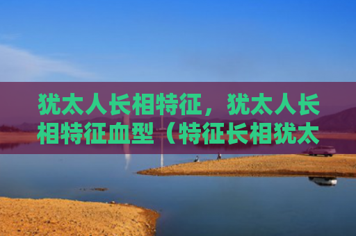 犹太人长相特征，犹太人长相特征血型（特征长相犹太人）