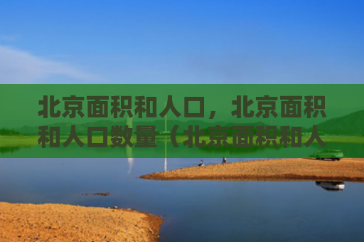 北京面积和人口，北京面积和人口数量（北京面积和人口数量）
