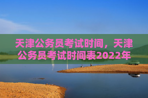 天津公务员考试时间，天津公务员考试时间表2022年（天津公务员考试时间表）