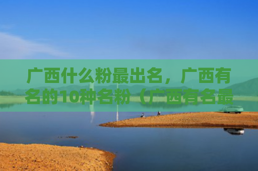广西什么粉最出名，广西有名的10种名粉（广西有名最出名）