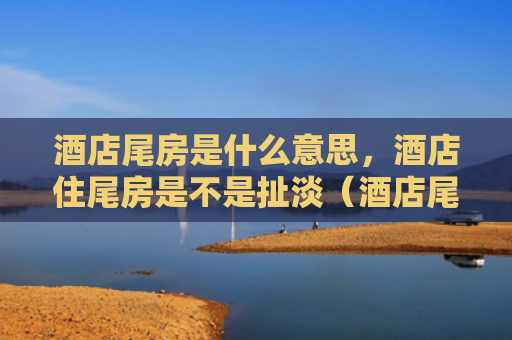 酒店尾房是什么意思，酒店住尾房是不是扯淡（酒店尾房扯淡是什么意思）