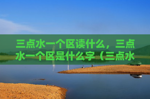 三点水一个区读什么，三点水一个区是什么字（三点水是什么一个）