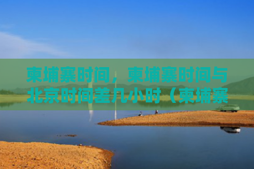 柬埔寨时间，柬埔寨时间与北京时间差几小时（柬埔寨时间时间差）