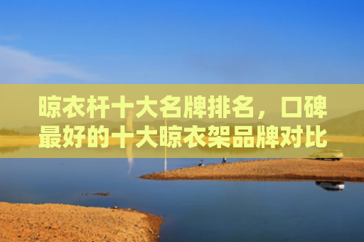 晾衣杆十大名牌排名，口碑最好的十大晾衣架品牌对比（十大最好的口碑）