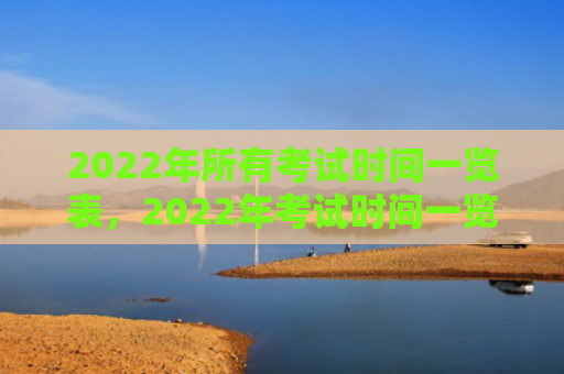 2022年所有考试时间一览表，2022年考试时间一览表人民网（考试时间人民网一览表）