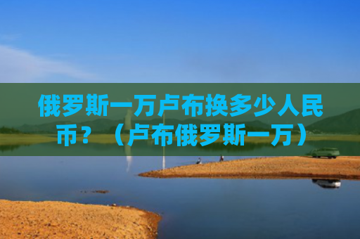 俄罗斯一万卢布换多少人民币？（卢布俄罗斯一万）