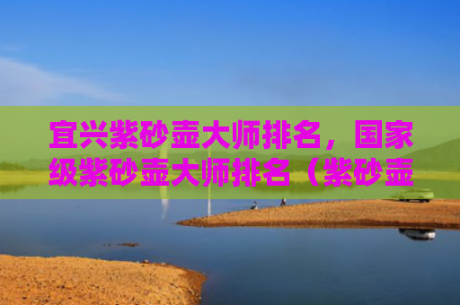 宜兴紫砂壶大师排名，国家级紫砂壶大师排名（紫砂壶宜兴大师）