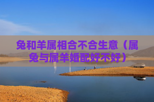 兔和羊属相合不合生意（属兔与属羊婚配好不好）