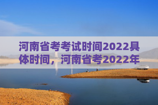 河南省考考试时间2022具体时间，河南省考2022年考试时间（河南省考试时间时间）