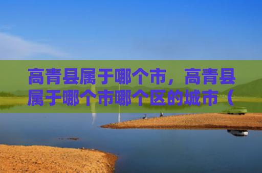 高青县属于哪个市，高青县属于哪个市哪个区的城市（高青县城市）