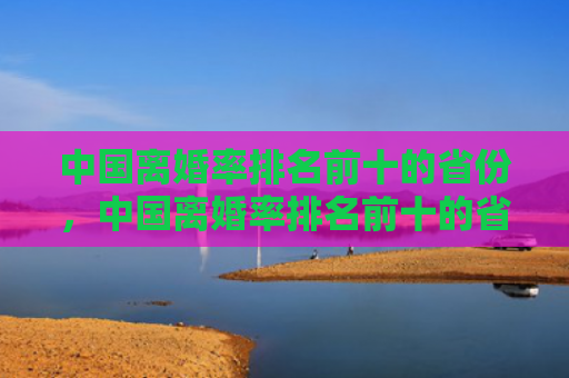 中国离婚率排名前十的省份，中国离婚率排名前十的省份中国离婚率前十名城市（中国离婚率前十省份）