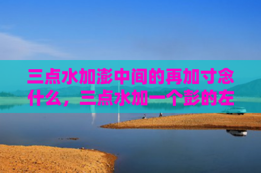 三点水加澎中间的再加寸念什么，三点水加一个彭的左边再加一个寸（三点水再加一个）