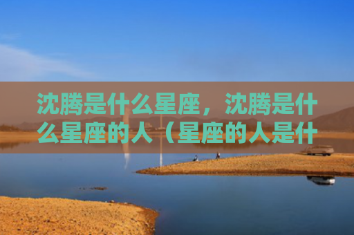 沈腾是什么星座，沈腾是什么星座的人（星座的人是什么）