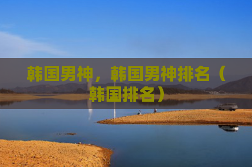 韩国男神，韩国男神排名（韩国排名）
