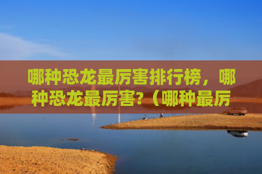 哪种恐龙最厉害排行榜，哪种恐龙最厉害?（哪种最厉害恐龙）