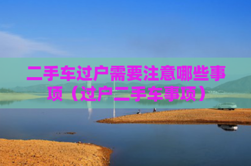 二手车过户需要注意哪些事项（过户二手车事项）