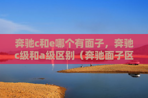 奔驰c和e哪个有面子，奔驰c级和a级区别（奔驰面子区别）