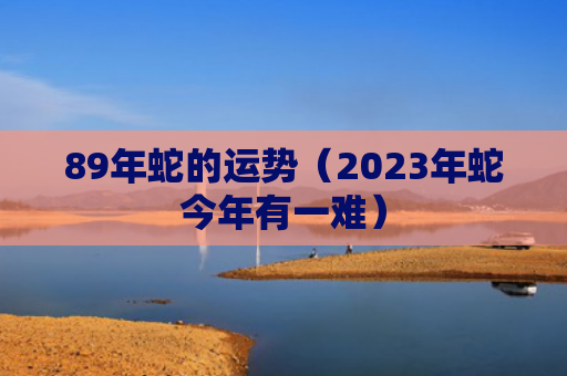 89年蛇的运势（2023年蛇今年有一难）