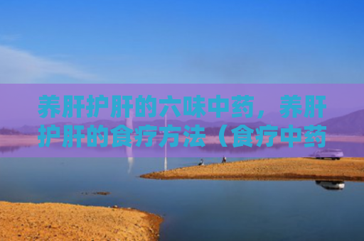 养肝护肝的六味中药，养肝护肝的食疗方法（食疗中药方法）