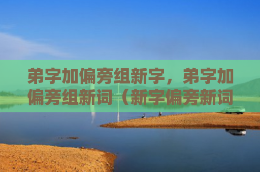 弟字加偏旁组新字，弟字加偏旁组新词（新字偏旁新词）