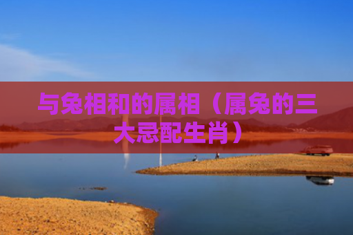 与兔相和的属相（属兔的三大忌配生肖）