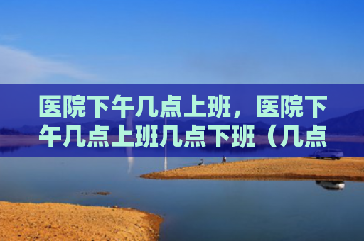 医院下午几点上班，医院下午几点上班几点下班（几点上班下午）