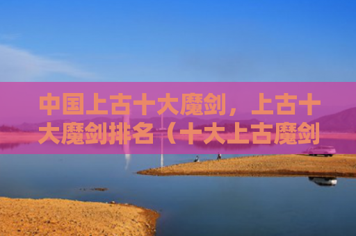 中国上古十大魔剑，上古十大魔剑排名（十大上古魔剑）