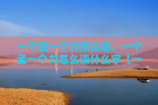 一个孟一个力怎么读，一个孟一个力怎么读什么字（一个孟一个力）