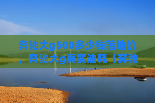 奔驰大g500多少钱落地价，奔驰大g真实油耗（奔驰地价多少钱）