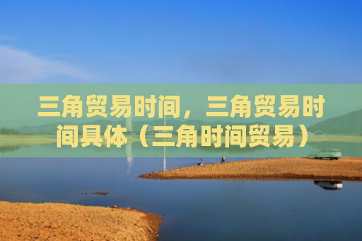 三角贸易时间，三角贸易时间具体（三角时间贸易）